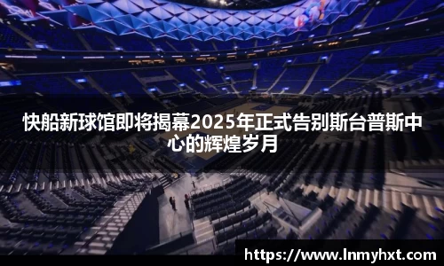 快船新球馆即将揭幕2025年正式告别斯台普斯中心的辉煌岁月